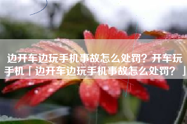 边开车边玩手机事故怎么处罚？开车玩手机「边开车边玩手机事故怎么处罚？」